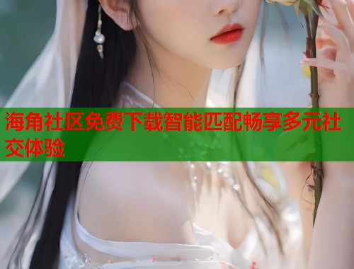 海角社区免费下载智能匹配畅享多元社交体验