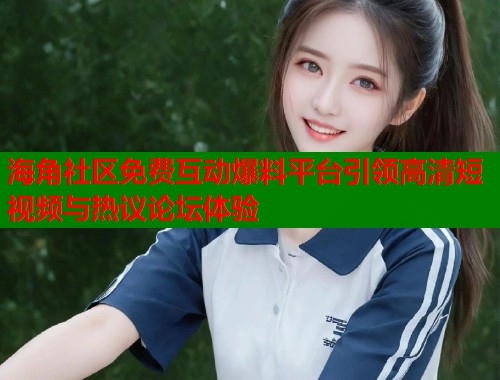 海角社区免费互动爆料平台引领高清短视频与热议论坛体验