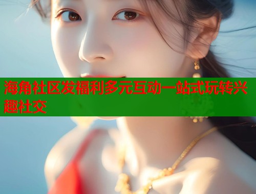 海角社区发福利多元互动一站式玩转兴趣社交