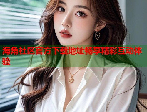 海角社区官方下载地址畅享精彩互动体验
