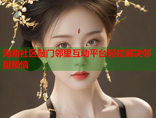 海角社区敲门邻里互动平台轻松解决邻里烦恼