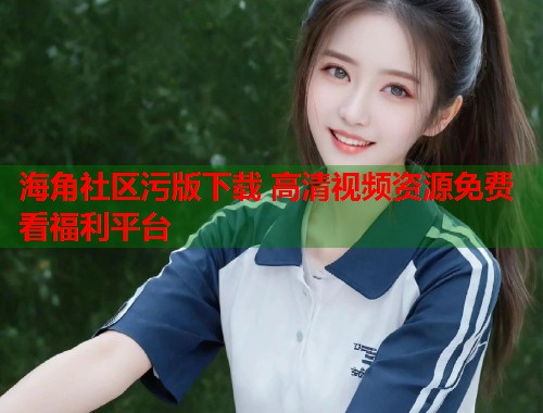 海角社区污版下载 高清视频资源免费看福利平台