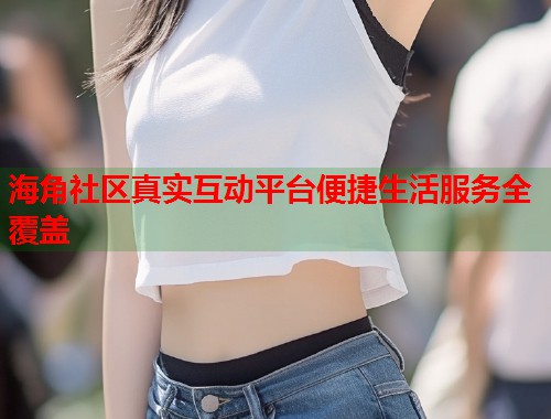 海角社区真实互动平台便捷生活服务全覆盖