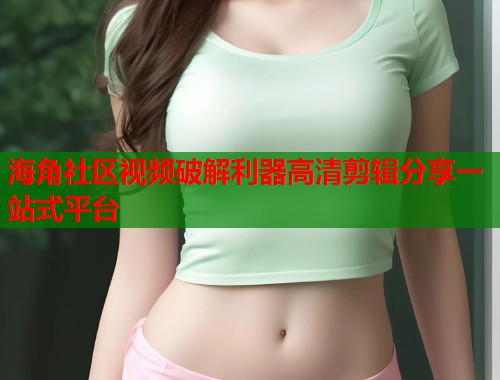 海角社区视频破解利器高清剪辑分享一站式平台