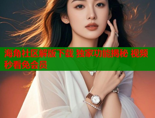 海角社区解版下载 独家功能揭秘 视频秒看免会员