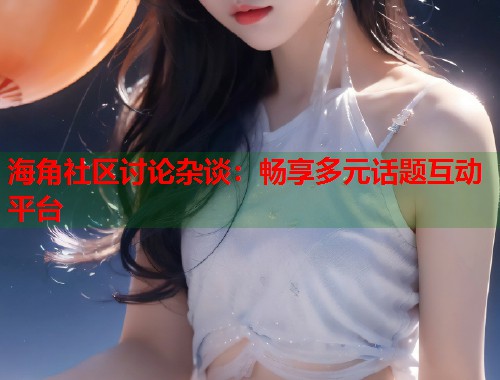 海角社区讨论杂谈：畅享多元话题互动平台