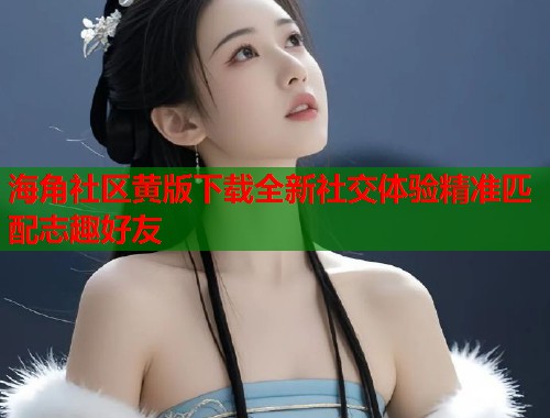 海角社区黄版下载全新社交体验精准匹配志趣好友