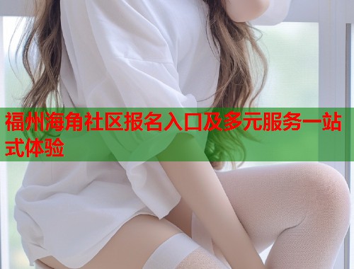 福州海角社区报名入口及多元服务一站式体验  第2张