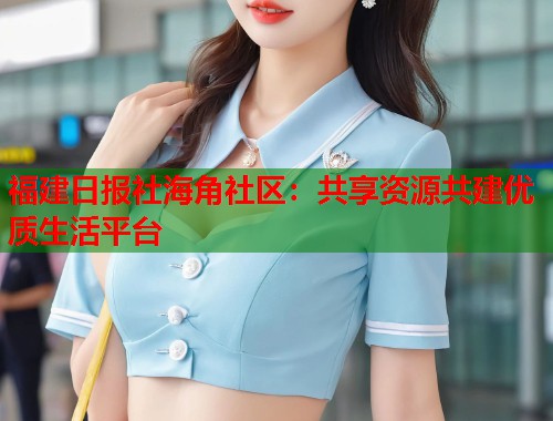福建日报社海角社区：共享资源共建优质生活平台