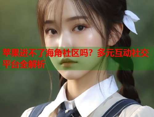 苹果进不了海角社区吗？多元互动社交平台全解析