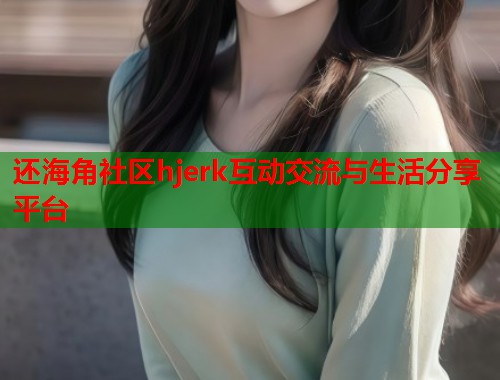 还海角社区hjerk互动交流与生活分享平台