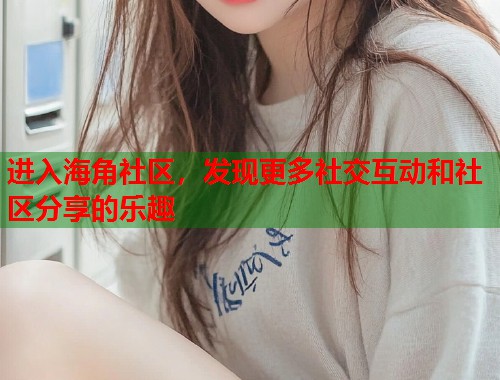 进入海角社区，发现更多社交互动和社区分享的乐趣